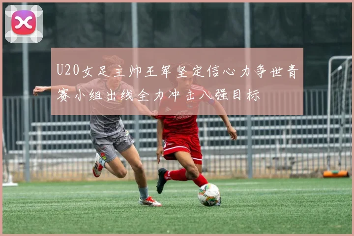U20女足主帅王军坚定信心力争世青赛小组出线全力冲击八强目标