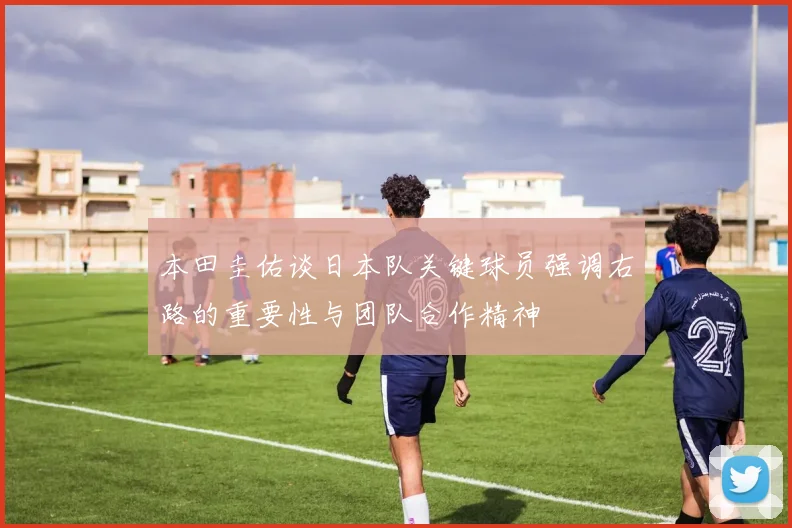 本田圭佑谈日本队关键球员强调右路的重要性与团队合作精神