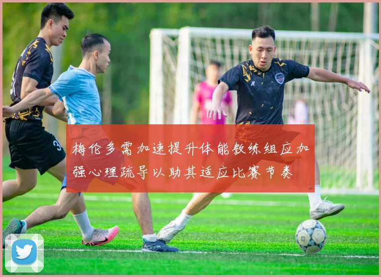 梅伦多需加速提升体能教练组应加强心理疏导以助其适应比赛节奏