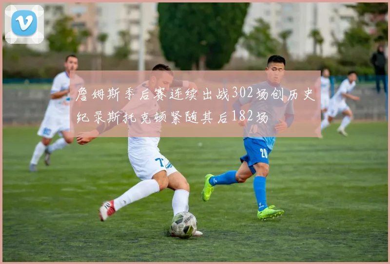 詹姆斯季后赛连续出战302场创历史纪录斯托克顿紧随其后182场