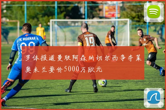 罗体报道曼联阿森纳切尔西争夺莱奥米兰要价5000万欧元