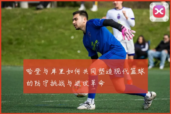 哈登与库里如何共同塑造现代篮球的防守挑战与进攻革命