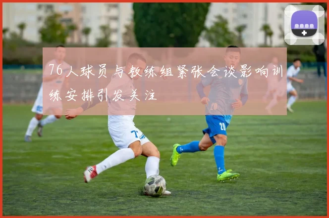 76人球员与教练组紧张会谈影响训练安排引发关注