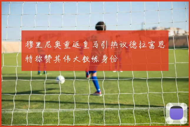 穆里尼奥重返皇马引热议德拉富恩特称赞其伟大教练身份
