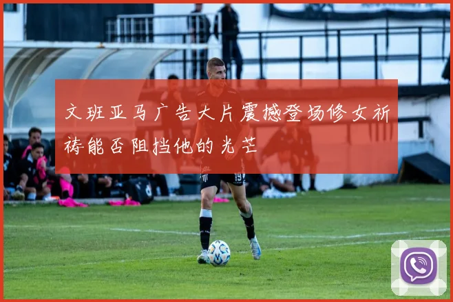 文班亚马广告大片震撼登场修女祈祷能否阻挡他的光芒