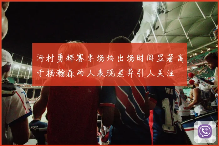 河村勇辉赛季场均出场时间显著高于杨瀚森两人表现差异引人关注