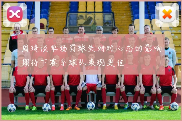 周琦谈单场罚球失利对心态的影响期待下赛季球队表现更佳