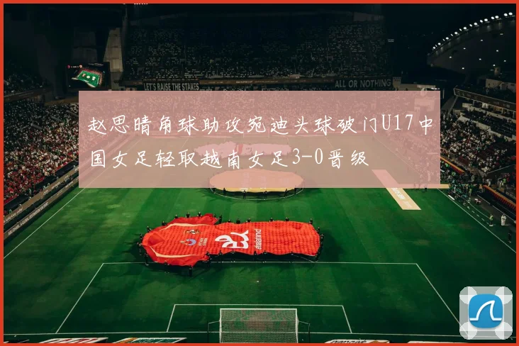 赵思晴角球助攻宛迪头球破门U17中国女足轻取越南女足3-0晋级