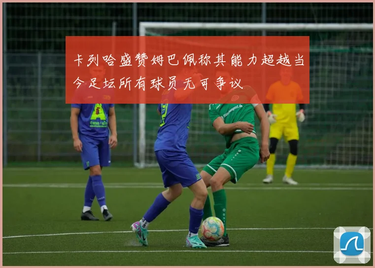 卡列哈盛赞姆巴佩称其能力超越当今足坛所有球员无可争议